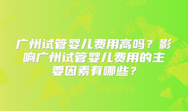 广州试管婴儿费用高吗？影响广州试管婴儿费用的主要因素有哪些？