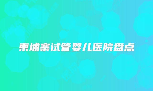 柬埔寨试管婴儿医院盘点