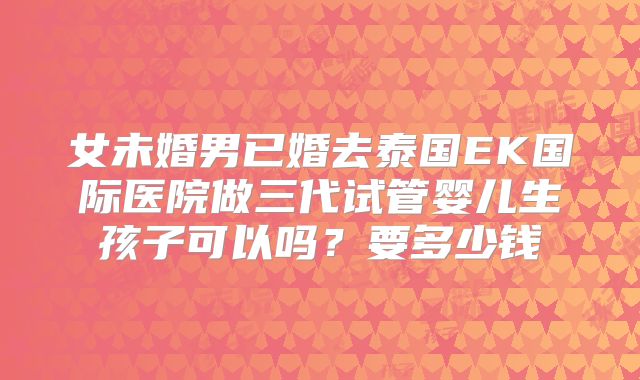 女未婚男已婚去泰国EK国际医院做三代试管婴儿生孩子可以吗？要多少钱
