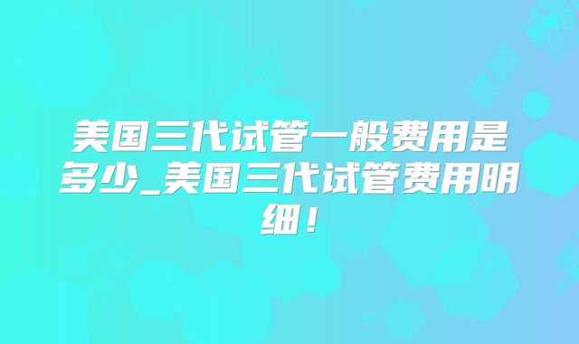 美国三代试管一般费用是多少_美国三代试管费用明细！