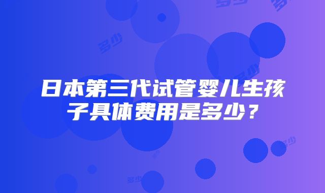 日本第三代试管婴儿生孩子具体费用是多少？