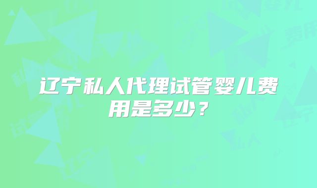 辽宁私人代理试管婴儿费用是多少？