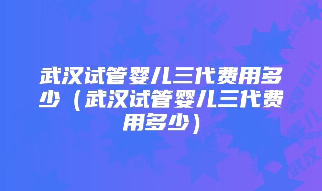 武汉试管婴儿三代费用多少（武汉试管婴儿三代费用多少）