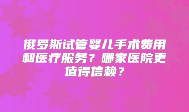 俄罗斯试管婴儿手术费用和医疗服务？哪家医院更值得信赖？