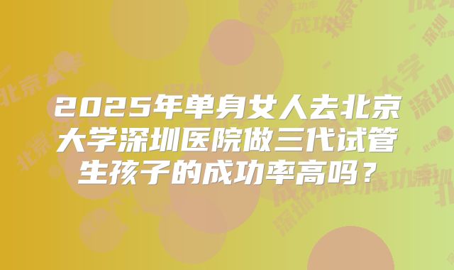 2025年单身女人去北京大学深圳医院做三代试管生孩子的成功率高吗？