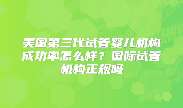 美国第三代试管婴儿机构成功率怎么样？国际试管机构正规吗