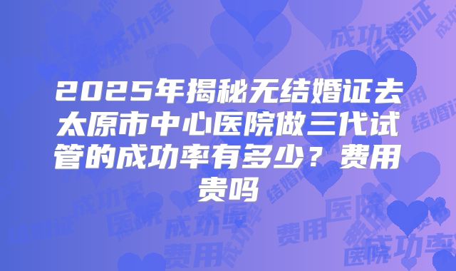 2025年揭秘无结婚证去太原市中心医院做三代试管的成功率有多少？费用贵吗