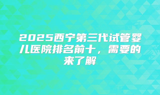 2025西宁第三代试管婴儿医院排名前十，需要的来了解