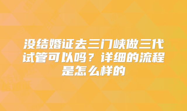 没结婚证去三门峡做三代试管可以吗？详细的流程是怎么样的
