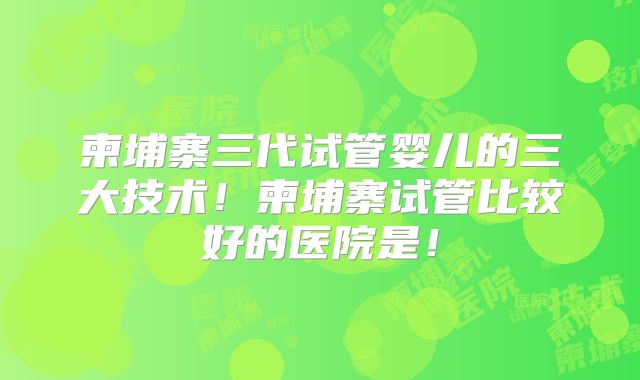 柬埔寨三代试管婴儿的三大技术！柬埔寨试管比较好的医院是！