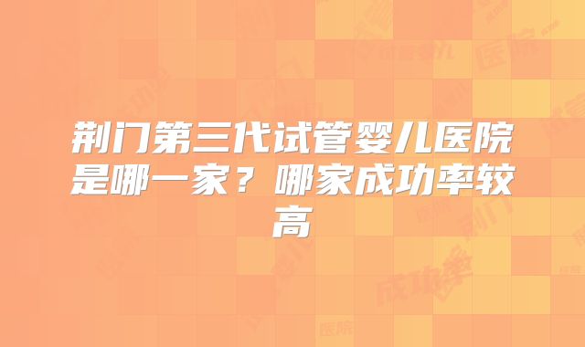 荆门第三代试管婴儿医院是哪一家？哪家成功率较高