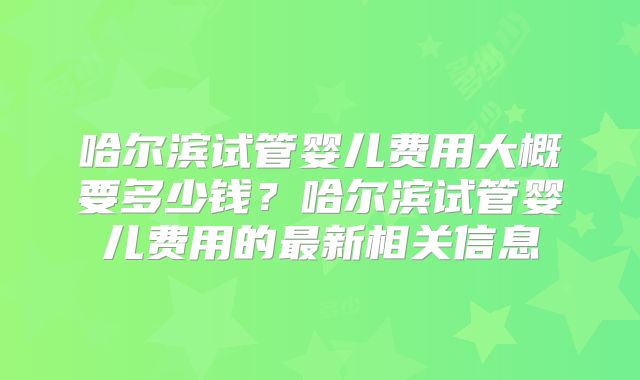 哈尔滨试管婴儿费用大概要多少钱?哈尔滨试管婴儿费用的最新相关信息