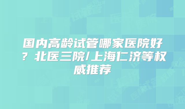 国内高龄试管哪家医院好？北医三院/上海仁济等权威推荐