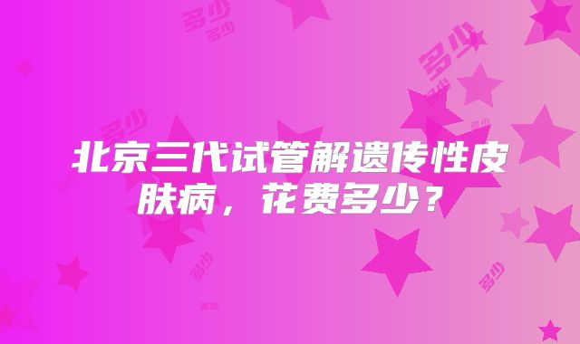 北京三代试管解遗传性皮肤病，花费多少？