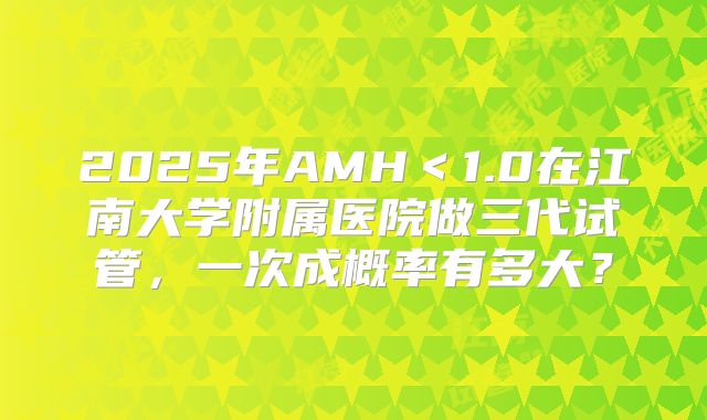 2025年AMH＜1.0在江南大学附属医院做三代试管，一次成概率有多大？