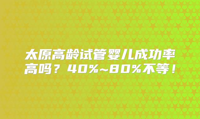 太原高龄试管婴儿成功率高吗?40%~80%不等!