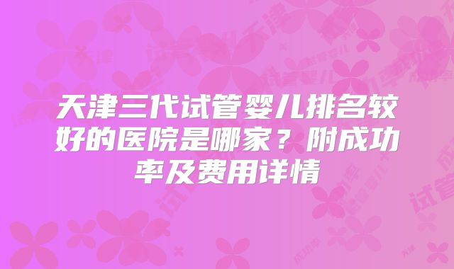 天津三代试管婴儿排名较好的医院是哪家？附成功率及费用详情