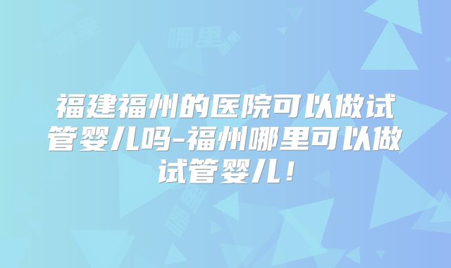 福建福州的医院可以做试管婴儿吗-福州哪里可以做试管婴儿！
