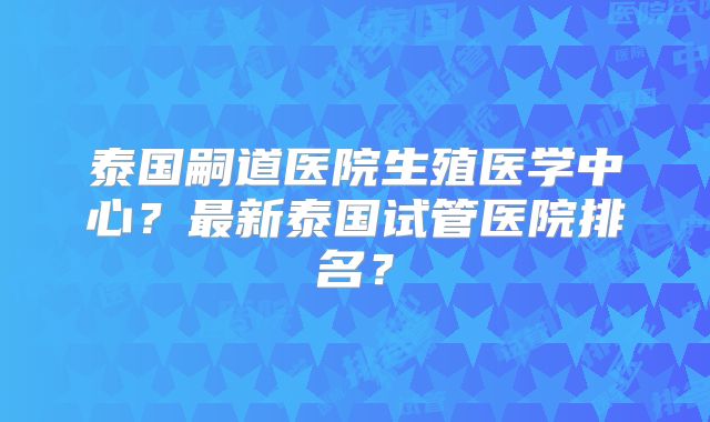 泰国嗣道医院生殖医学中心？最新泰国试管医院排名？