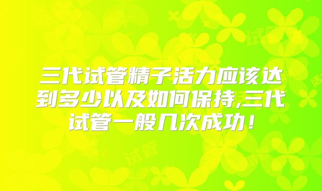 三代试管精子活力应该达到多少以及如何保持,三代试管一般几次成功！