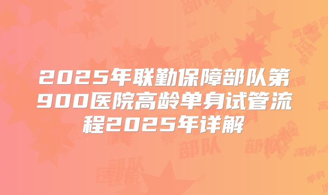 2025年联勤保障部队第900医院高龄单身试管流程2025年详解