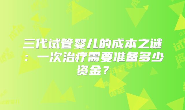 三代试管婴儿的成本之谜：一次治疗需要准备多少资金？
