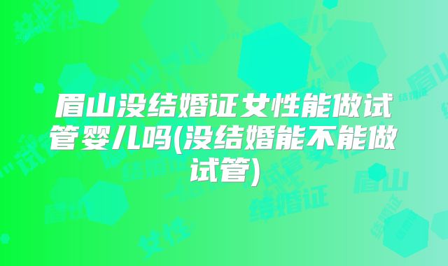 眉山没结婚证女性能做试管婴儿吗(没结婚能不能做试管)