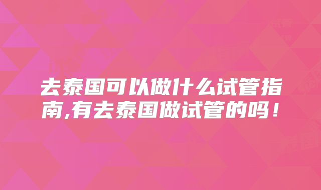 去泰国可以做什么试管指南,有去泰国做试管的吗！