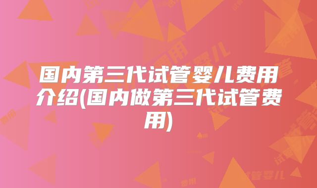 国内第三代试管婴儿费用介绍(国内做第三代试管费用)