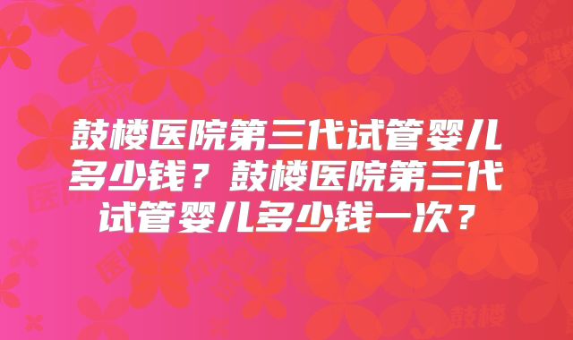 鼓楼医院第三代试管婴儿多少钱？鼓楼医院第三代试管婴儿多少钱一次？