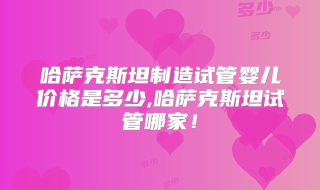哈萨克斯坦制造试管婴儿价格是多少,哈萨克斯坦试管哪家！