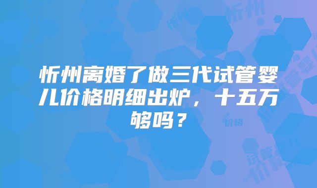 忻州离婚了做三代试管婴儿价格明细出炉，十五万够吗？