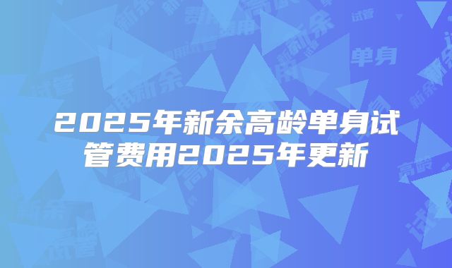 2025年新余高龄单身试管费用2025年更新