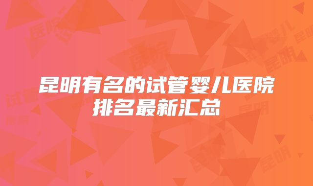 昆明有名的试管婴儿医院排名最新汇总