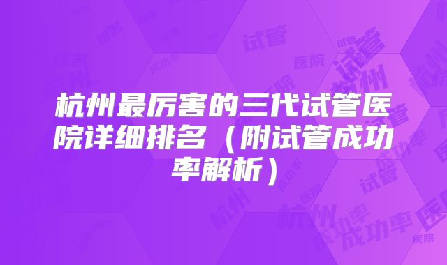 杭州最厉害的三代试管医院详细排名（附试管成功率解析）