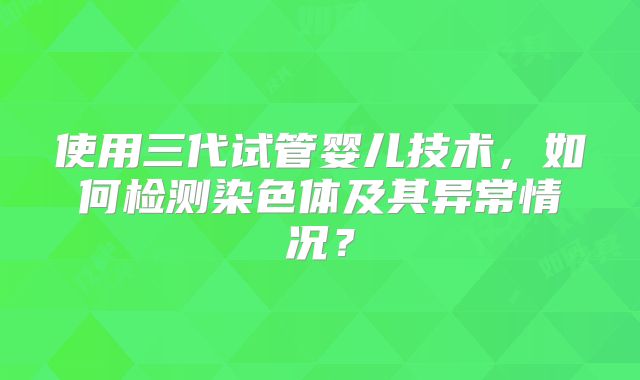使用三代试管婴儿技术，如何检测染色体及其异常情况？
