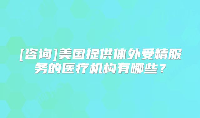 [咨询]美国提供体外受精服务的医疗机构有哪些？