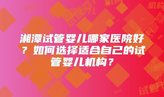 湘潭试管婴儿哪家医院好?如何选择适合自己的试管婴儿机构?