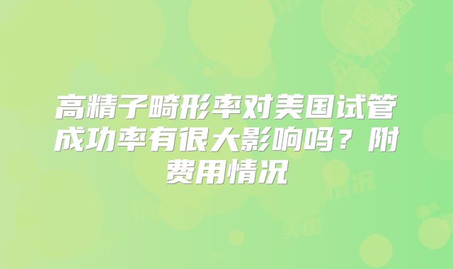 高精子畸形率对美国试管成功率有很大影响吗？附费用情况