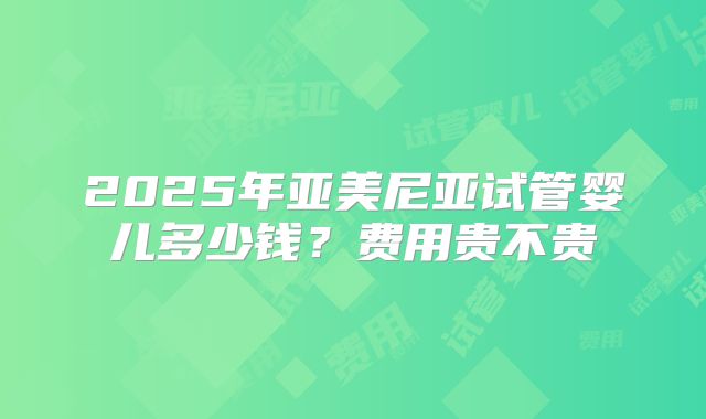 2025年亚美尼亚试管婴儿多少钱？费用贵不贵