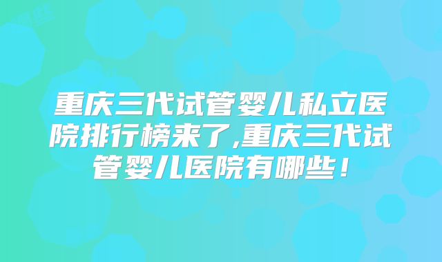 重庆三代试管婴儿私立医院排行榜来了,重庆三代试管婴儿医院有哪些！