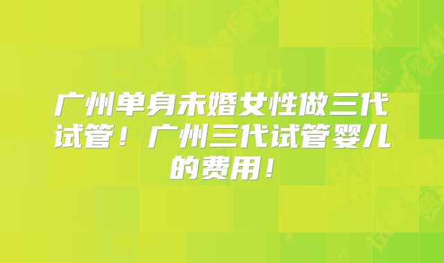 广州单身未婚女性做三代试管！广州三代试管婴儿的费用！