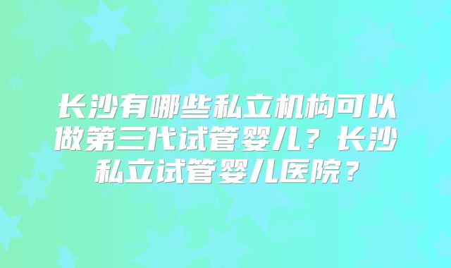 长沙有哪些私立机构可以做第三代试管婴儿？长沙私立试管婴儿医院？