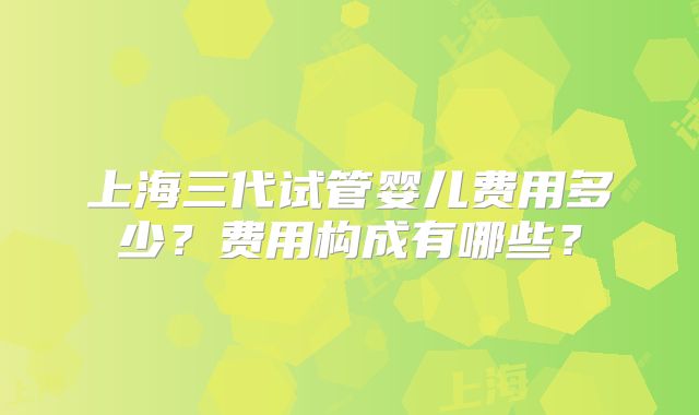 上海三代试管婴儿费用多少？费用构成有哪些？
