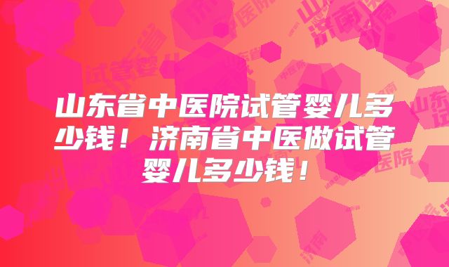 山东省中医院试管婴儿多少钱！济南省中医做试管婴儿多少钱！