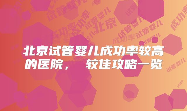 北京试管婴儿成功率较高的医院， 较佳攻略一览