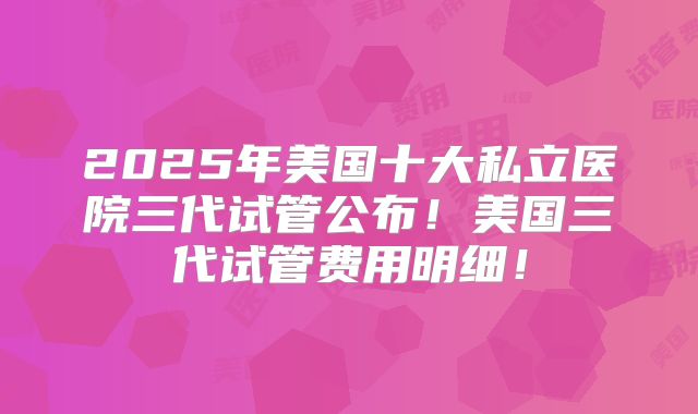 2025年美国十大私立医院三代试管公布！美国三代试管费用明细！