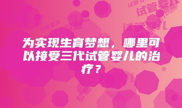 为实现生育梦想，哪里可以接受三代试管婴儿的治疗？