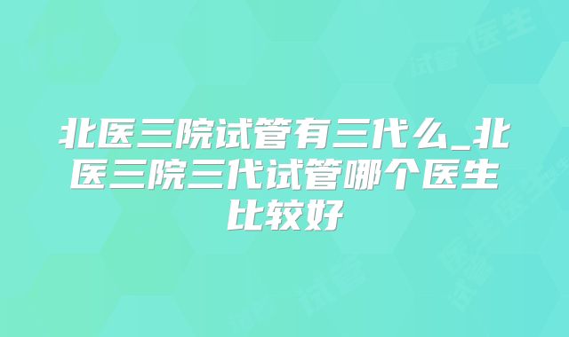 北医三院试管有三代么_北医三院三代试管哪个医生比较好