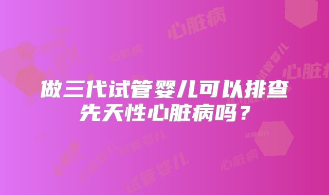 做三代试管婴儿可以排查先天性心脏病吗？